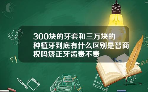 300块的牙套和三万块的种植牙到底有什么区别是智商税吗矫正牙齿贵不贵