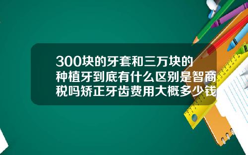 300块的牙套和三万块的种植牙到底有什么区别是智商税吗矫正牙齿费用大概多少钱
