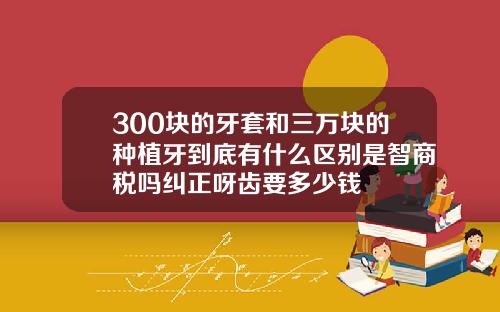 300块的牙套和三万块的种植牙到底有什么区别是智商税吗纠正呀齿要多少钱