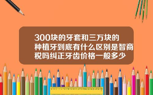 300块的牙套和三万块的种植牙到底有什么区别是智商税吗纠正牙齿价格一般多少