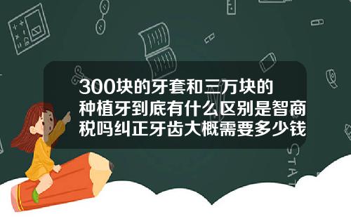 300块的牙套和三万块的种植牙到底有什么区别是智商税吗纠正牙齿大概需要多少钱多久时间