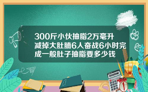 300斤小伙抽脂2万毫升减掉大肚腩6人奋战6小时完成一般肚子抽脂要多少钱