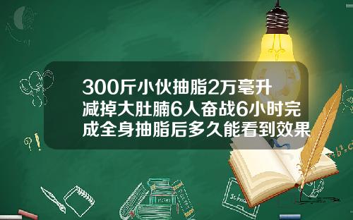 300斤小伙抽脂2万毫升减掉大肚腩6人奋战6小时完成全身抽脂后多久能看到效果