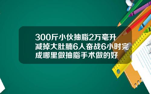 300斤小伙抽脂2万毫升减掉大肚腩6人奋战6小时完成哪里做抽脂手术做的好