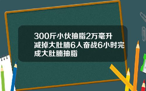300斤小伙抽脂2万毫升减掉大肚腩6人奋战6小时完成大肚腩抽脂
