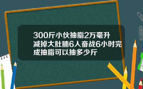 300斤小伙抽脂2万毫升减掉大肚腩6人奋战6小时完成抽脂可以抽多少斤