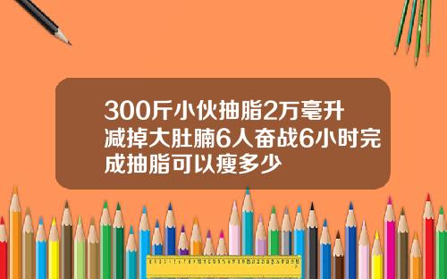 300斤小伙抽脂2万毫升减掉大肚腩6人奋战6小时完成抽脂可以瘦多少