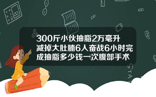300斤小伙抽脂2万毫升减掉大肚腩6人奋战6小时完成抽脂多少钱一次腹部手术