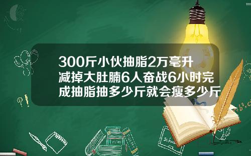 300斤小伙抽脂2万毫升减掉大肚腩6人奋战6小时完成抽脂抽多少斤就会瘦多少斤吗