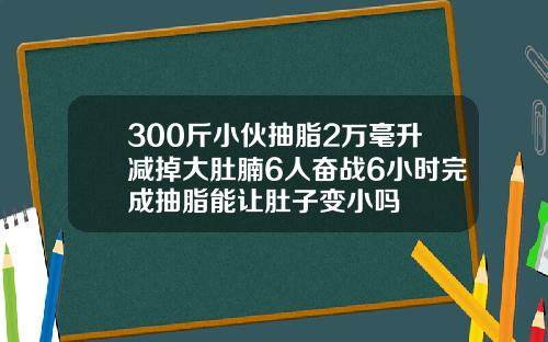 300斤小伙抽脂2万毫升减掉大肚腩6人奋战6小时完成抽脂能让肚子变小吗