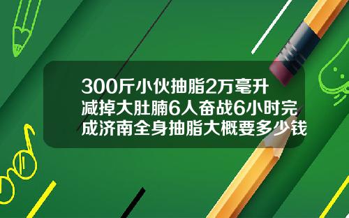 300斤小伙抽脂2万毫升减掉大肚腩6人奋战6小时完成济南全身抽脂大概要多少钱