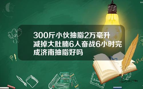 300斤小伙抽脂2万毫升减掉大肚腩6人奋战6小时完成济南抽脂好吗