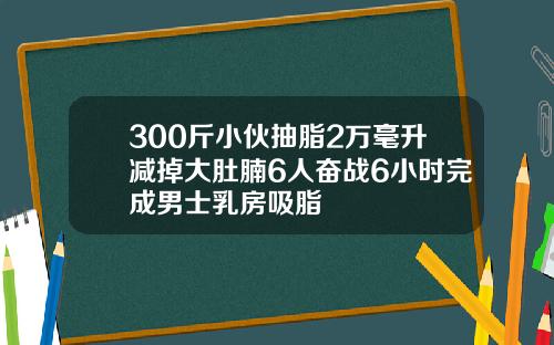 300斤小伙抽脂2万毫升减掉大肚腩6人奋战6小时完成男士乳房吸脂