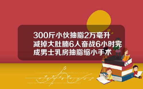 300斤小伙抽脂2万毫升减掉大肚腩6人奋战6小时完成男士乳房抽脂缩小手术