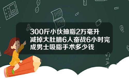 300斤小伙抽脂2万毫升减掉大肚腩6人奋战6小时完成男士吸脂手术多少钱