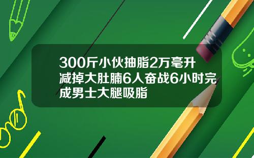 300斤小伙抽脂2万毫升减掉大肚腩6人奋战6小时完成男士大腿吸脂