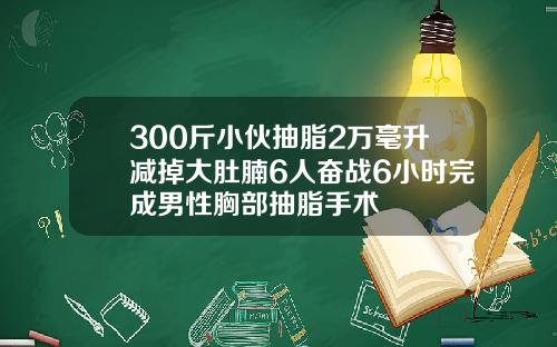 300斤小伙抽脂2万毫升减掉大肚腩6人奋战6小时完成男性胸部抽脂手术