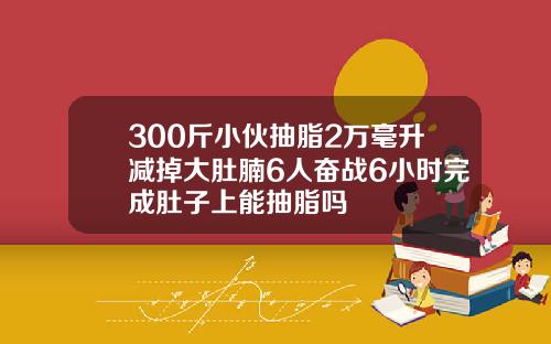 300斤小伙抽脂2万毫升减掉大肚腩6人奋战6小时完成肚子上能抽脂吗