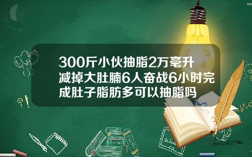 300斤小伙抽脂2万毫升减掉大肚腩6人奋战6小时完成肚子脂肪多可以抽脂吗