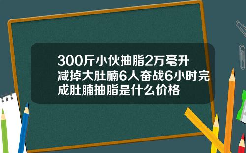 300斤小伙抽脂2万毫升减掉大肚腩6人奋战6小时完成肚腩抽脂是什么价格