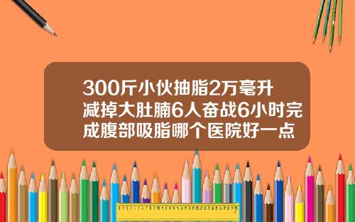 300斤小伙抽脂2万毫升减掉大肚腩6人奋战6小时完成腹部吸脂哪个医院好一点