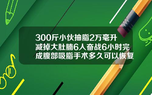 300斤小伙抽脂2万毫升减掉大肚腩6人奋战6小时完成腹部吸脂手术多久可以恢复正常