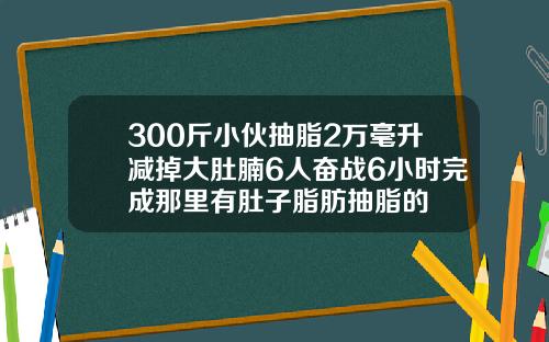 300斤小伙抽脂2万毫升减掉大肚腩6人奋战6小时完成那里有肚子脂肪抽脂的