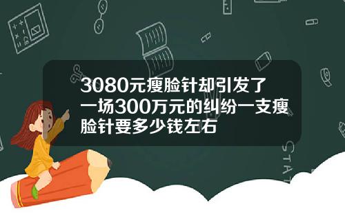 3080元瘦脸针却引发了一场300万元的纠纷一支瘦脸针要多少钱左右