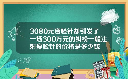 3080元瘦脸针却引发了一场300万元的纠纷一般注射瘦脸针的价格是多少钱