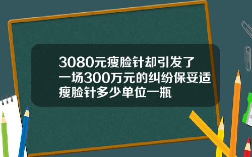 3080元瘦脸针却引发了一场300万元的纠纷保妥适瘦脸针多少单位一瓶