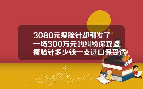 3080元瘦脸针却引发了一场300万元的纠纷保妥适瘦脸针多少钱一支进口保妥适
