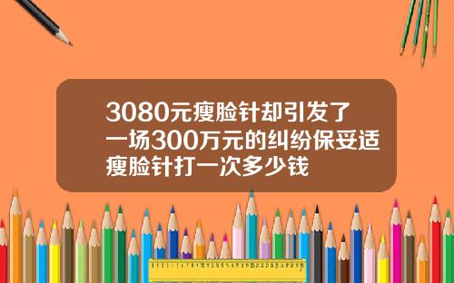 3080元瘦脸针却引发了一场300万元的纠纷保妥适瘦脸针打一次多少钱