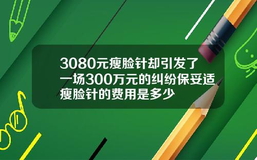 3080元瘦脸针却引发了一场300万元的纠纷保妥适瘦脸针的费用是多少