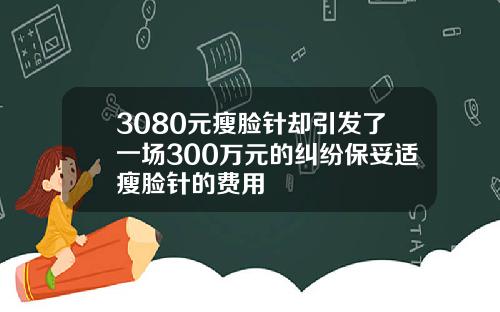 3080元瘦脸针却引发了一场300万元的纠纷保妥适瘦脸针的费用