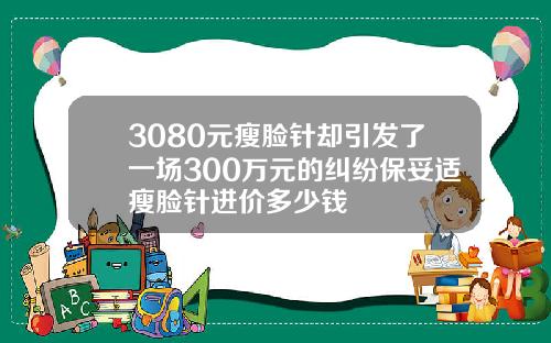 3080元瘦脸针却引发了一场300万元的纠纷保妥适瘦脸针进价多少钱