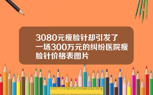 3080元瘦脸针却引发了一场300万元的纠纷医院瘦脸针价格表图片