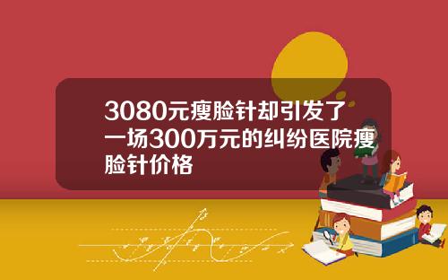 3080元瘦脸针却引发了一场300万元的纠纷医院瘦脸针价格