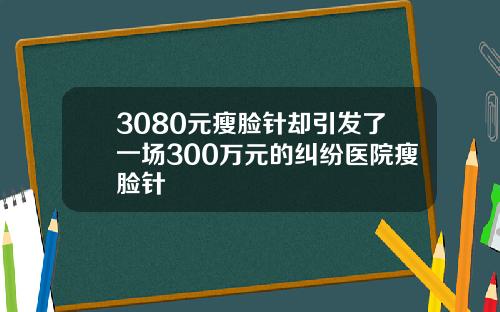 3080元瘦脸针却引发了一场300万元的纠纷医院瘦脸针