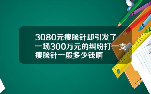 3080元瘦脸针却引发了一场300万元的纠纷打一支瘦脸针一般多少钱啊
