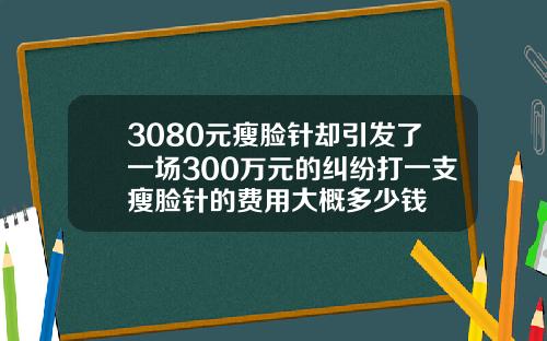 3080元瘦脸针却引发了一场300万元的纠纷打一支瘦脸针的费用大概多少钱