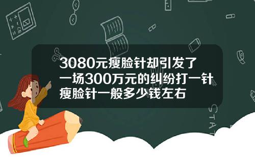 3080元瘦脸针却引发了一场300万元的纠纷打一针瘦脸针一般多少钱左右