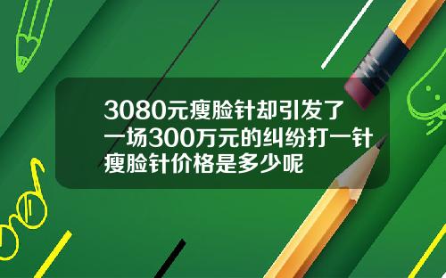 3080元瘦脸针却引发了一场300万元的纠纷打一针瘦脸针价格是多少呢