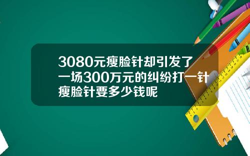 3080元瘦脸针却引发了一场300万元的纠纷打一针瘦脸针要多少钱呢
