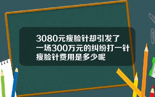 3080元瘦脸针却引发了一场300万元的纠纷打一针瘦脸针费用是多少呢