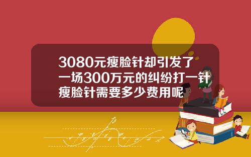 3080元瘦脸针却引发了一场300万元的纠纷打一针瘦脸针需要多少费用呢