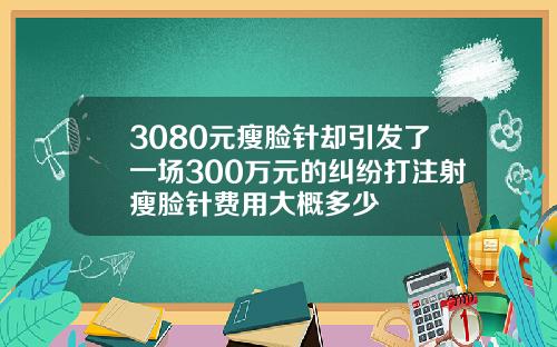 3080元瘦脸针却引发了一场300万元的纠纷打注射瘦脸针费用大概多少
