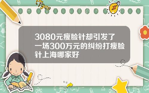 3080元瘦脸针却引发了一场300万元的纠纷打瘦脸针上海哪家好