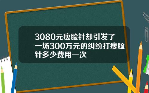 3080元瘦脸针却引发了一场300万元的纠纷打瘦脸针多少费用一次