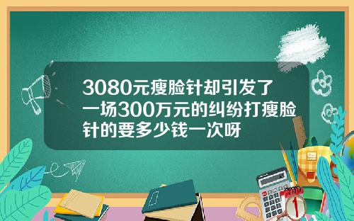 3080元瘦脸针却引发了一场300万元的纠纷打瘦脸针的要多少钱一次呀