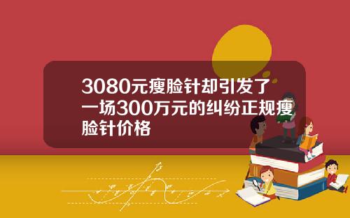3080元瘦脸针却引发了一场300万元的纠纷正规瘦脸针价格